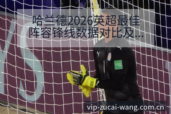 哈兰德2026英超最佳阵容锋线数据对比及技术特点解析 - 足彩网